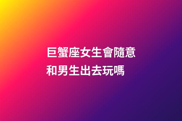 巨蟹座女生會隨意和男生出去玩嗎-第1張-星座運勢-玄機派