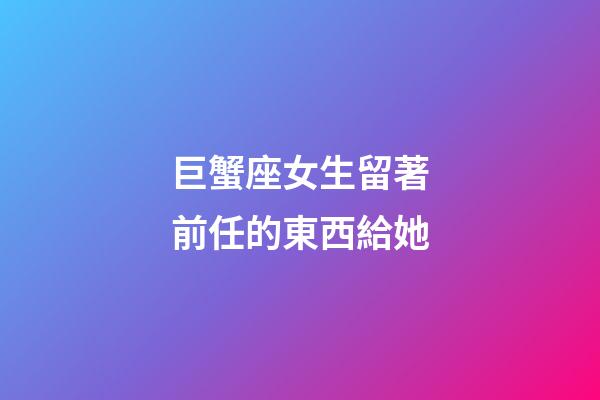 巨蟹座女生留著前任的東西給她-第1張-星座運勢-玄機派