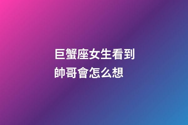 巨蟹座女生看到帥哥會怎么想-第1張-星座運勢-玄機派