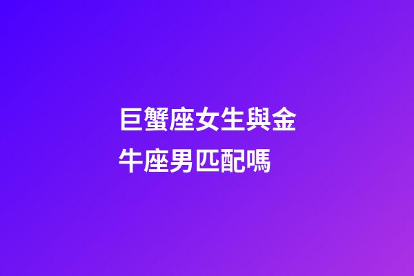 巨蟹座女生與金牛座男匹配嗎-第1張-星座運(yùn)勢-玄機(jī)派