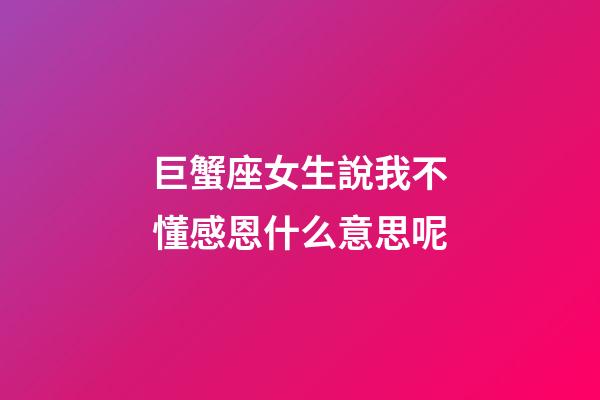 巨蟹座女生說我不懂感恩什么意思呢