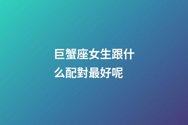 巨蟹座女生跟什么配對最好呢-第1張-星座運勢-玄機派