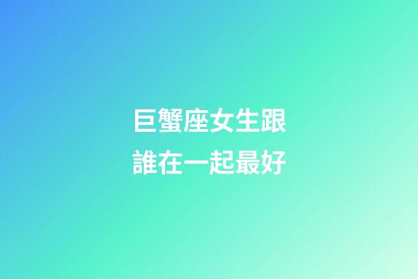 巨蟹座女生跟誰在一起最好-第1張-星座運勢-玄機派