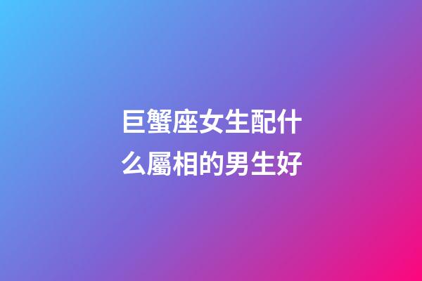 巨蟹座女生配什么屬相的男生好-第1張-星座運勢-玄機派