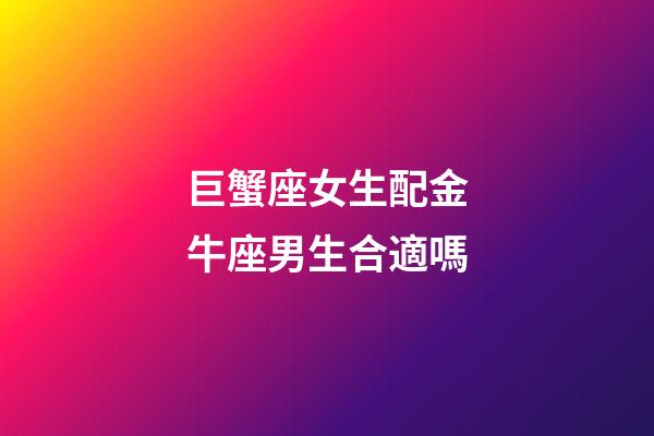 巨蟹座女生配金牛座男生合適嗎-第1張-星座運勢-玄機派