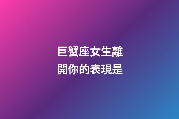 巨蟹座女生離開你的表現是-第1張-星座運勢-玄機派