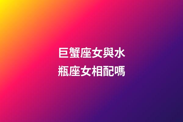 巨蟹座女與水瓶座女相配嗎-第1張-星座運勢-玄機派