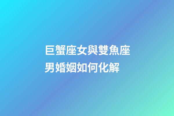 巨蟹座女與雙魚座男婚姻如何化解-第1張-星座運勢-玄機派
