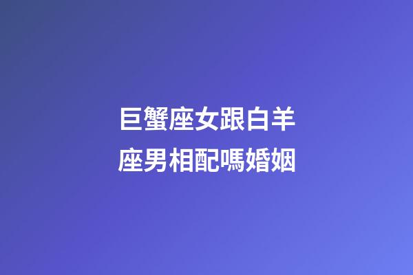 巨蟹座女跟白羊座男相配嗎婚姻-第1張-星座運勢-玄機派