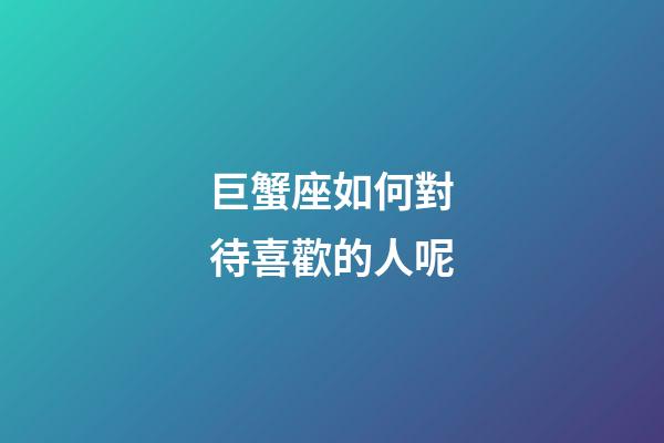 巨蟹座如何對待喜歡的人呢-第1張-星座運勢-玄機派