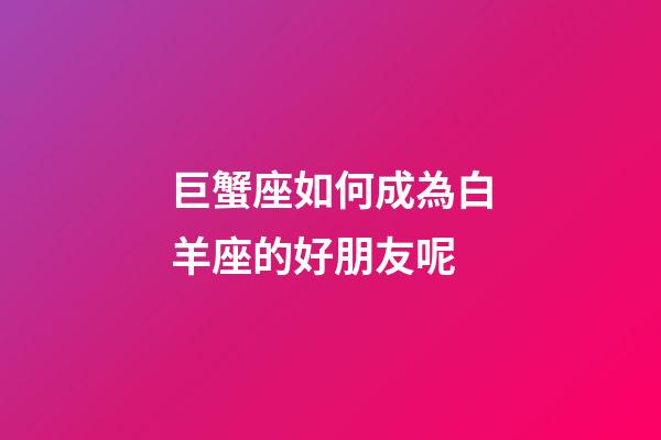 巨蟹座如何成為白羊座的好朋友呢-第1張-星座運勢-玄機派