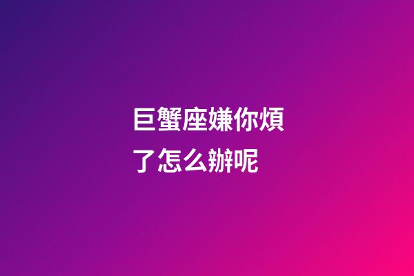 巨蟹座嫌你煩了怎么辦呢-第1張-星座運勢-玄機派