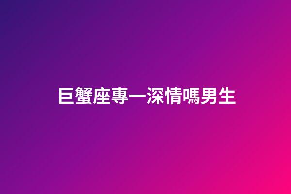 巨蟹座專一深情嗎男生-第1張-星座運勢-玄機派