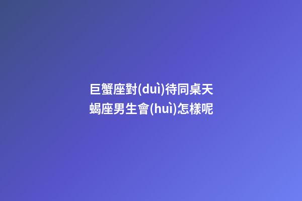 巨蟹座對(duì)待同桌天蝎座男生會(huì)怎樣呢