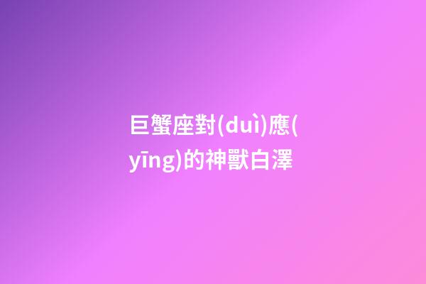 巨蟹座對(duì)應(yīng)的神獸白澤