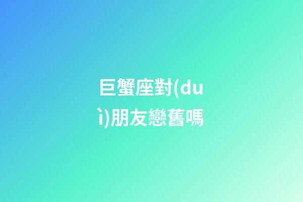 巨蟹座對(duì)朋友戀舊嗎