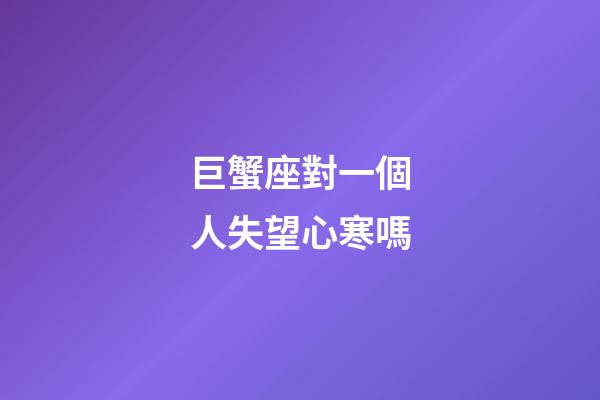巨蟹座對一個人失望心寒嗎-第1張-星座運勢-玄機派