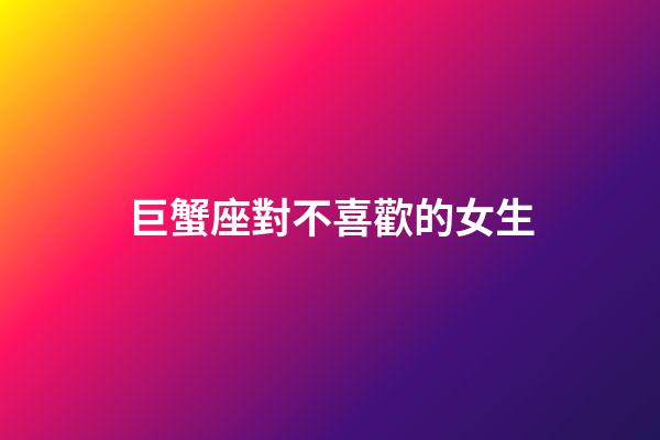 巨蟹座對不喜歡的女生-第1張-星座運勢-玄機派