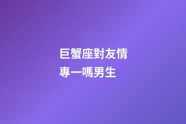 巨蟹座對友情專一嗎男生-第1張-星座運勢-玄機派