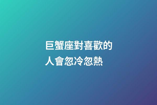 巨蟹座對喜歡的人會忽冷忽熱-第1張-星座運勢-玄機派