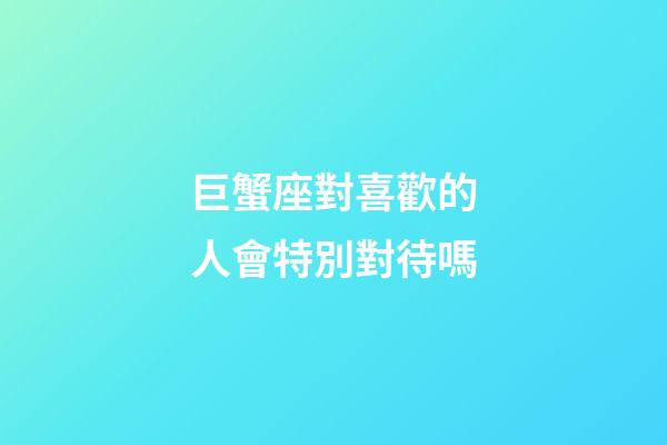 巨蟹座對喜歡的人會特別對待嗎-第1張-星座運勢-玄機派