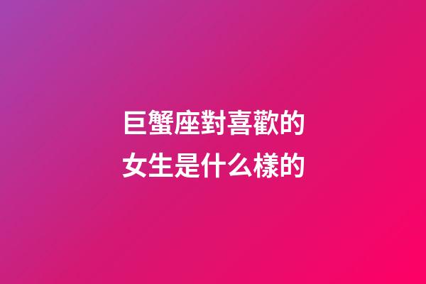 巨蟹座對喜歡的女生是什么樣的-第1張-星座運勢-玄機派