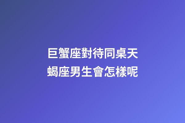 巨蟹座對待同桌天蝎座男生會怎樣呢-第1張-星座運勢-玄機派