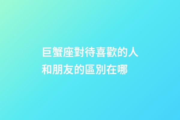 巨蟹座對待喜歡的人和朋友的區別在哪-第1張-星座運勢-玄機派