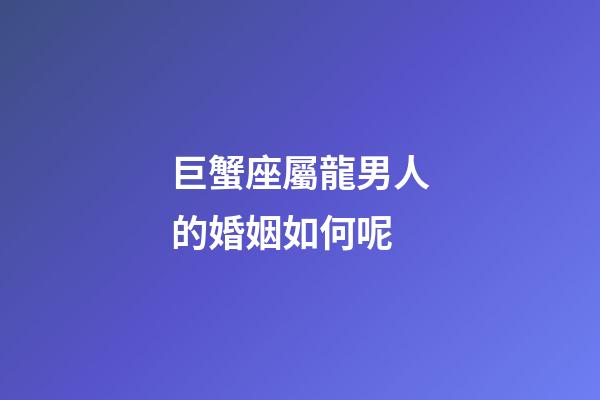 巨蟹座屬龍男人的婚姻如何呢-第1張-星座運(yùn)勢-玄機(jī)派