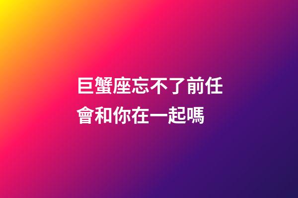 巨蟹座忘不了前任會和你在一起嗎-第1張-星座運勢-玄機派