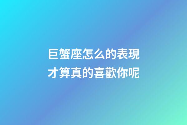 巨蟹座怎么的表現才算真的喜歡你呢-第1張-星座運勢-玄機派