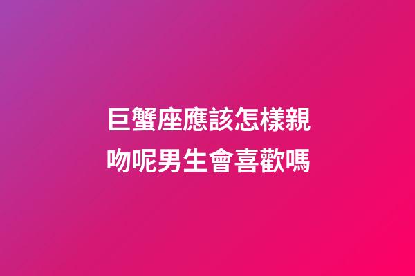 巨蟹座應該怎樣親吻呢男生會喜歡嗎-第1張-星座運勢-玄機派