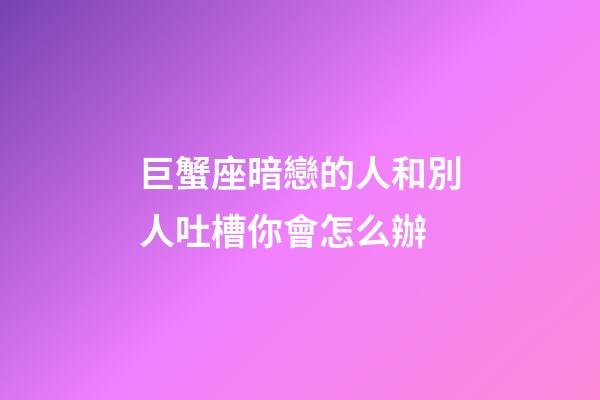 巨蟹座暗戀的人和別人吐槽你會怎么辦-第1張-星座運勢-玄機派