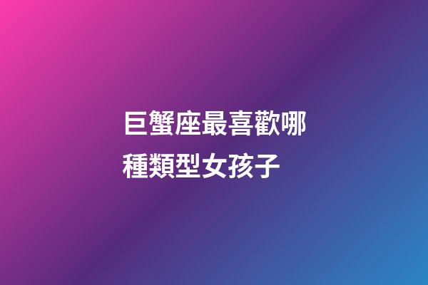 巨蟹座最喜歡哪種類型女孩子-第1張-星座運勢-玄機派