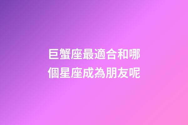 巨蟹座最適合和哪個星座成為朋友呢-第1張-星座運勢-玄機派