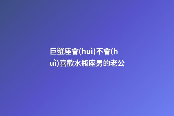 巨蟹座會(huì)不會(huì)喜歡水瓶座男的老公-第1張-星座運(yùn)勢(shì)-玄機(jī)派