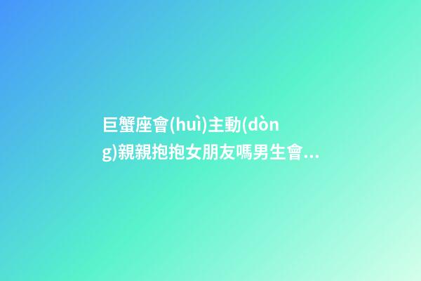 巨蟹座會(huì)主動(dòng)親親抱抱女朋友嗎男生會(huì)主動(dòng)嗎-第1張-星座運(yùn)勢(shì)-玄機(jī)派