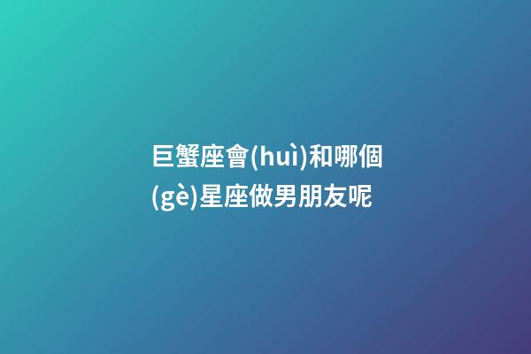 巨蟹座會(huì)和哪個(gè)星座做男朋友呢