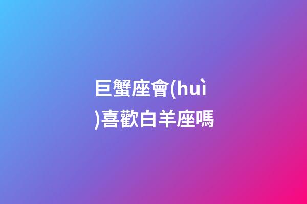 巨蟹座會(huì)喜歡白羊座嗎（巨蟹座喜歡白羊座嗎）-第1張-星座運(yùn)勢(shì)-玄機(jī)派