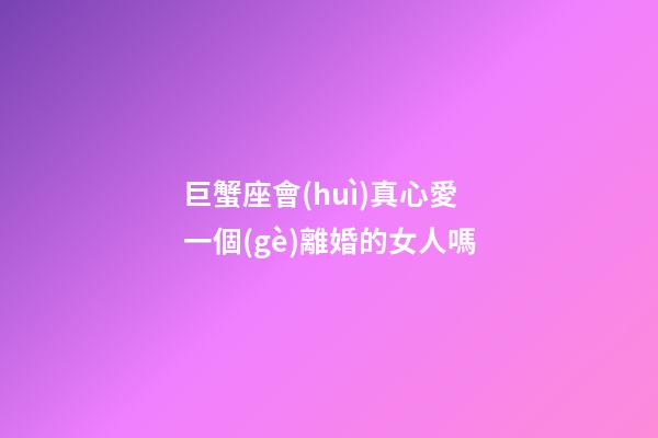 巨蟹座會(huì)真心愛一個(gè)離婚的女人嗎-第1張-星座運(yùn)勢(shì)-玄機(jī)派