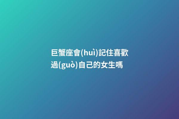 巨蟹座會(huì)記住喜歡過(guò)自己的女生嗎-第1張-星座運(yùn)勢(shì)-玄機(jī)派