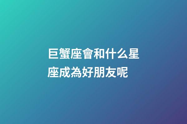 巨蟹座會和什么星座成為好朋友呢-第1張-星座運勢-玄機派