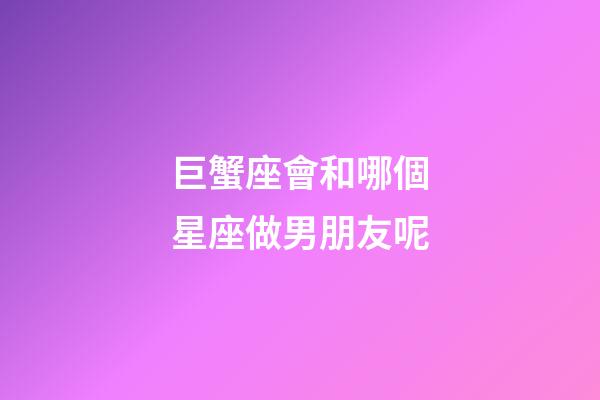 巨蟹座會和哪個星座做男朋友呢-第1張-星座運勢-玄機派