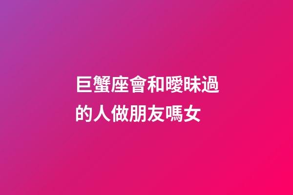 巨蟹座會和曖昧過的人做朋友嗎女