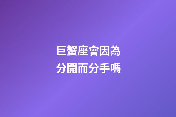 巨蟹座會因為分開而分手嗎-第1張-星座運勢-玄機派