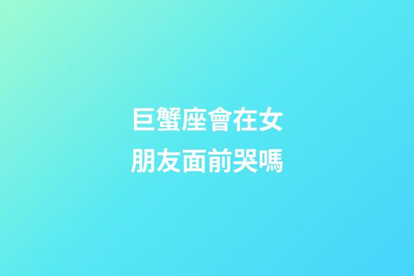 巨蟹座會在女朋友面前哭嗎-第1張-星座運勢-玄機派