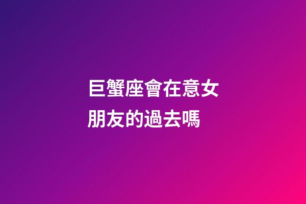 巨蟹座會在意女朋友的過去嗎-第1張-星座運勢-玄機派