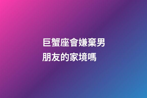 巨蟹座會嫌棄男朋友的家境嗎-第1張-星座運勢-玄機派