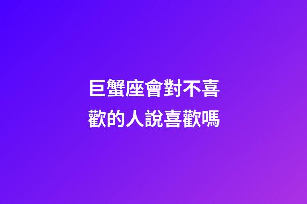 巨蟹座會對不喜歡的人說喜歡嗎-第1張-星座運勢-玄機派