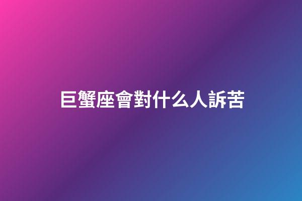 巨蟹座會對什么人訴苦-第1張-星座運勢-玄機派